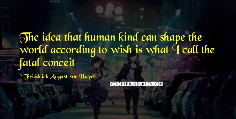 Friedrich August Von Hayek Quotes: The idea that human kind can shape the world according to wish is what I call the fatal conceit