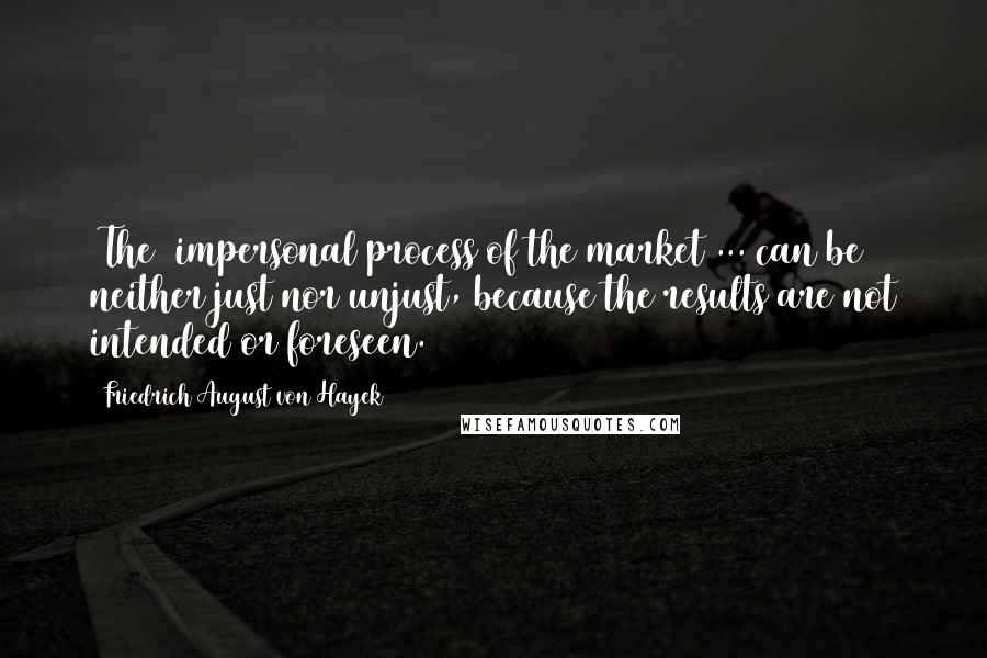 Friedrich August Von Hayek Quotes: [The] impersonal process of the market ... can be neither just nor unjust, because the results are not intended or foreseen.