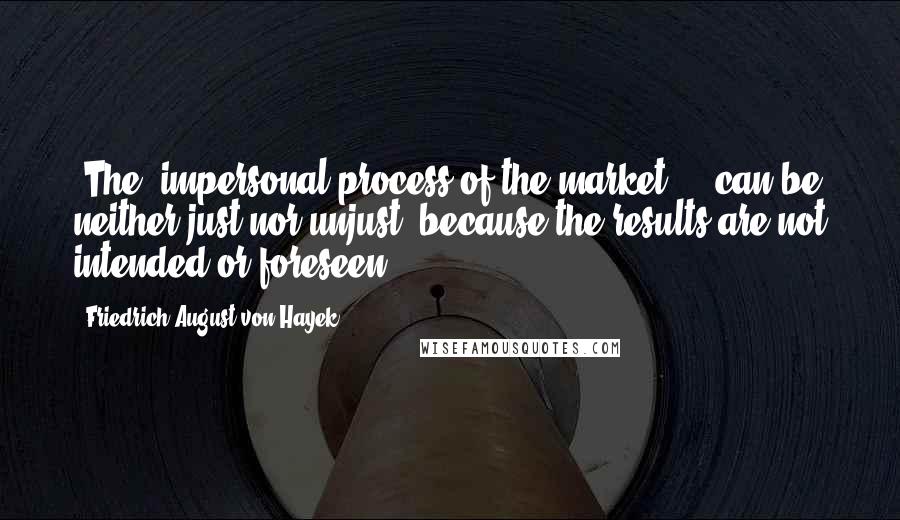 Friedrich August Von Hayek Quotes: [The] impersonal process of the market ... can be neither just nor unjust, because the results are not intended or foreseen.