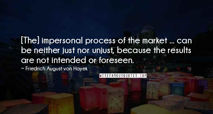 Friedrich August Von Hayek Quotes: [The] impersonal process of the market ... can be neither just nor unjust, because the results are not intended or foreseen.