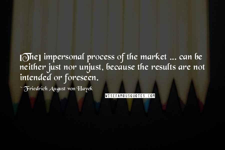 Friedrich August Von Hayek Quotes: [The] impersonal process of the market ... can be neither just nor unjust, because the results are not intended or foreseen.