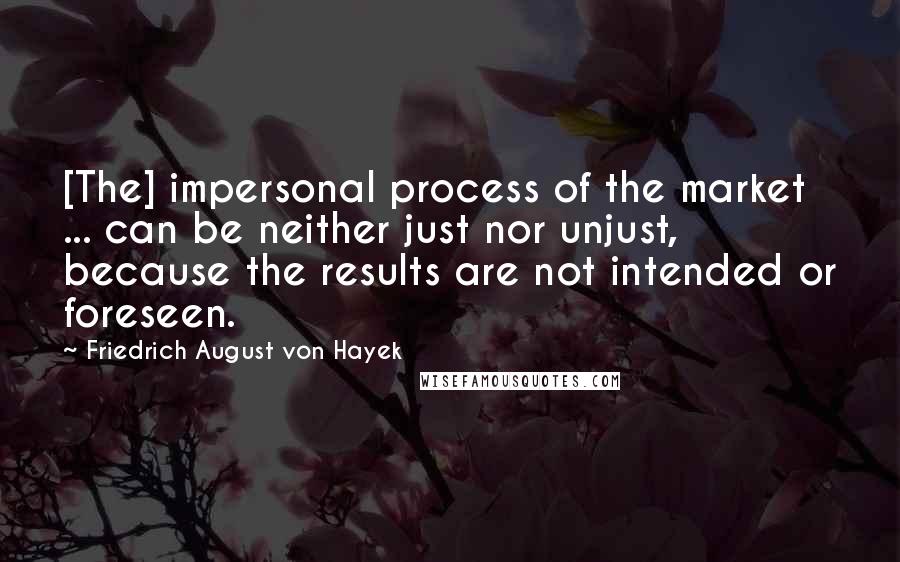 Friedrich August Von Hayek Quotes: [The] impersonal process of the market ... can be neither just nor unjust, because the results are not intended or foreseen.