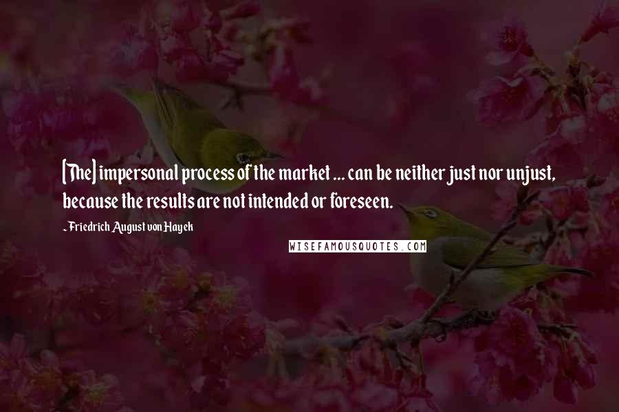 Friedrich August Von Hayek Quotes: [The] impersonal process of the market ... can be neither just nor unjust, because the results are not intended or foreseen.