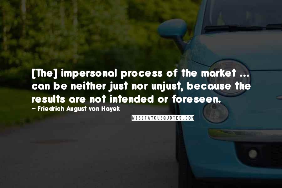 Friedrich August Von Hayek Quotes: [The] impersonal process of the market ... can be neither just nor unjust, because the results are not intended or foreseen.