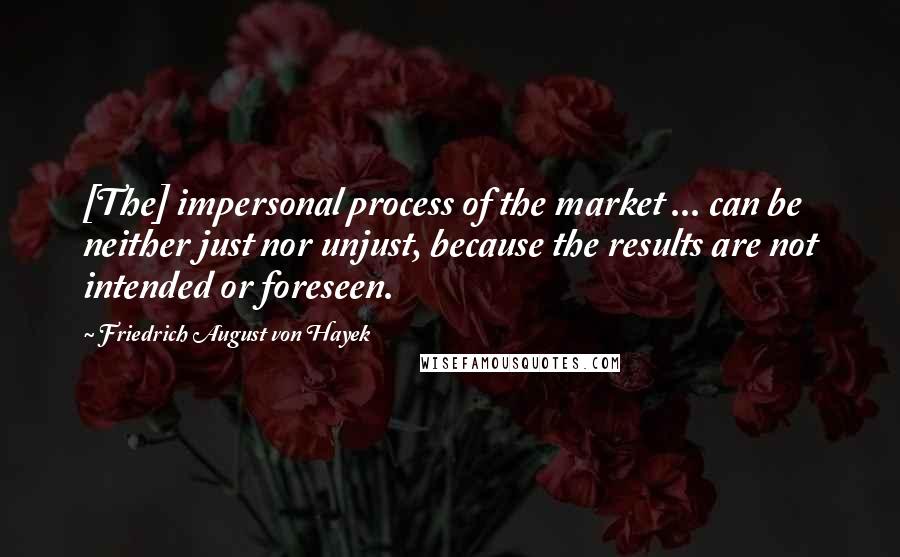 Friedrich August Von Hayek Quotes: [The] impersonal process of the market ... can be neither just nor unjust, because the results are not intended or foreseen.