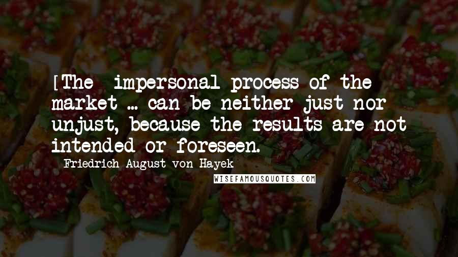 Friedrich August Von Hayek Quotes: [The] impersonal process of the market ... can be neither just nor unjust, because the results are not intended or foreseen.