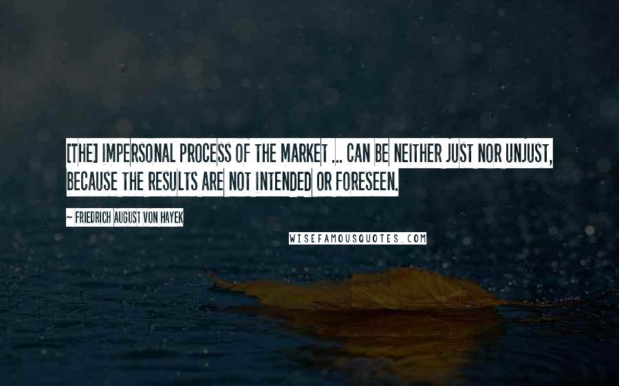 Friedrich August Von Hayek Quotes: [The] impersonal process of the market ... can be neither just nor unjust, because the results are not intended or foreseen.