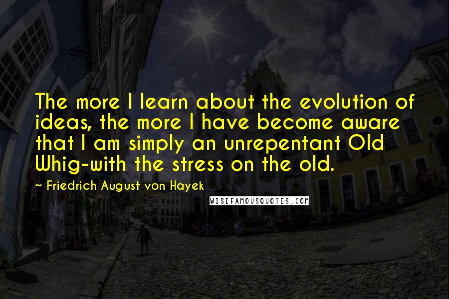 Friedrich August Von Hayek Quotes: The more I learn about the evolution of ideas, the more I have become aware that I am simply an unrepentant Old Whig-with the stress on the old.