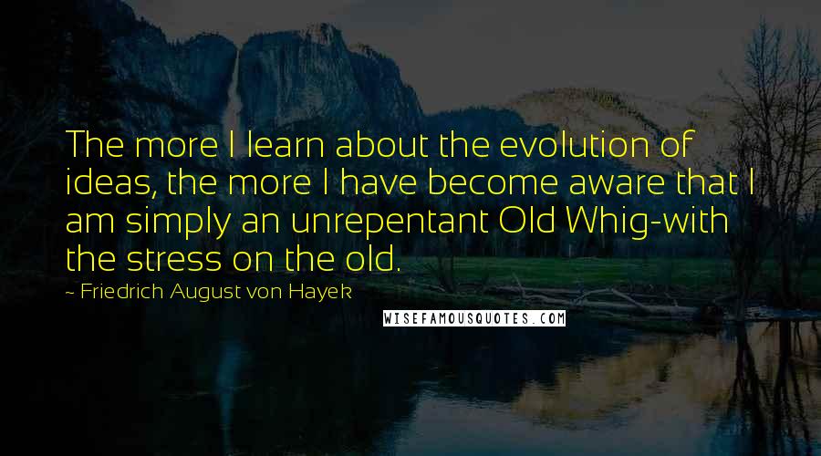 Friedrich August Von Hayek Quotes: The more I learn about the evolution of ideas, the more I have become aware that I am simply an unrepentant Old Whig-with the stress on the old.