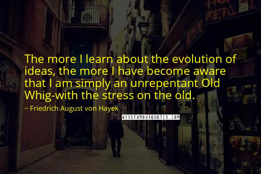 Friedrich August Von Hayek Quotes: The more I learn about the evolution of ideas, the more I have become aware that I am simply an unrepentant Old Whig-with the stress on the old.