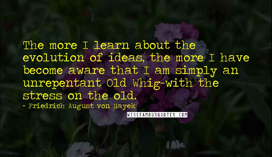 Friedrich August Von Hayek Quotes: The more I learn about the evolution of ideas, the more I have become aware that I am simply an unrepentant Old Whig-with the stress on the old.