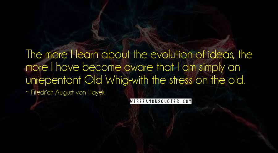 Friedrich August Von Hayek Quotes: The more I learn about the evolution of ideas, the more I have become aware that I am simply an unrepentant Old Whig-with the stress on the old.