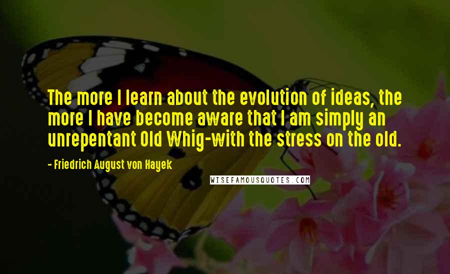 Friedrich August Von Hayek Quotes: The more I learn about the evolution of ideas, the more I have become aware that I am simply an unrepentant Old Whig-with the stress on the old.