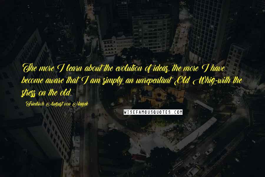 Friedrich August Von Hayek Quotes: The more I learn about the evolution of ideas, the more I have become aware that I am simply an unrepentant Old Whig-with the stress on the old.