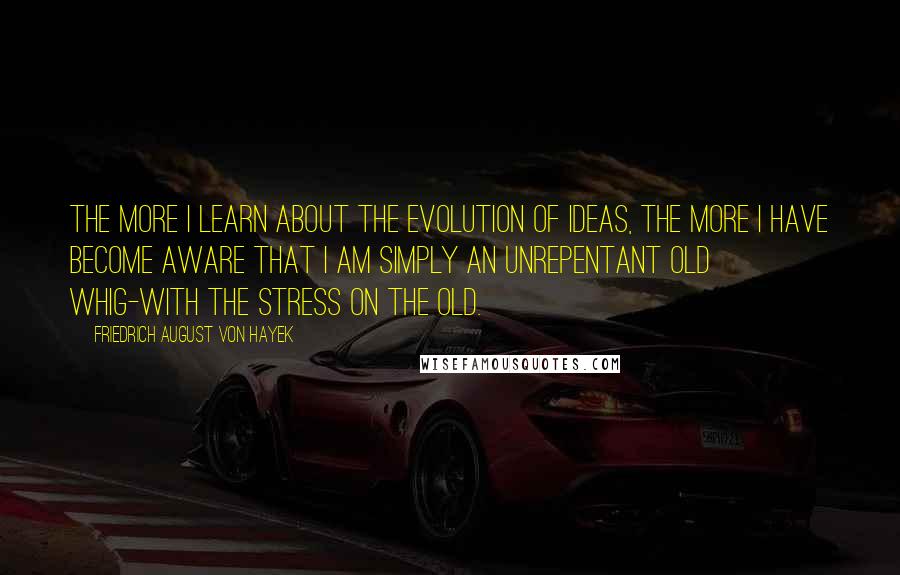 Friedrich August Von Hayek Quotes: The more I learn about the evolution of ideas, the more I have become aware that I am simply an unrepentant Old Whig-with the stress on the old.