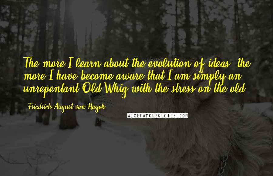 Friedrich August Von Hayek Quotes: The more I learn about the evolution of ideas, the more I have become aware that I am simply an unrepentant Old Whig-with the stress on the old.