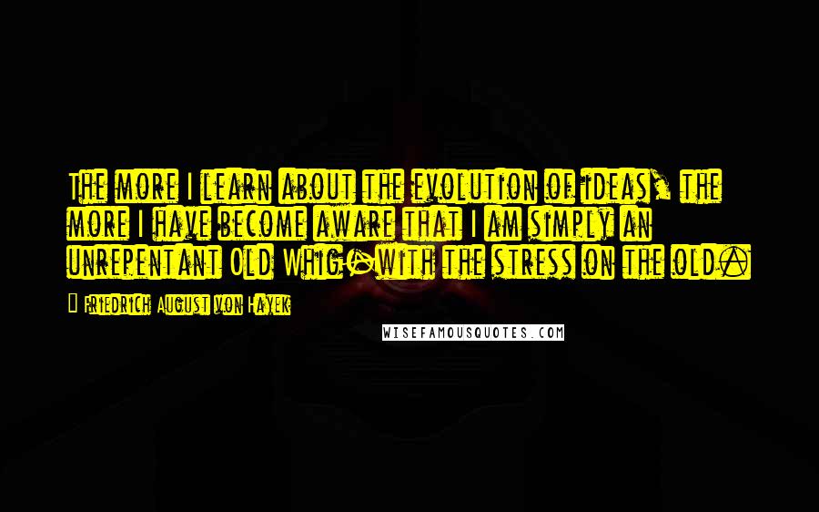 Friedrich August Von Hayek Quotes: The more I learn about the evolution of ideas, the more I have become aware that I am simply an unrepentant Old Whig-with the stress on the old.