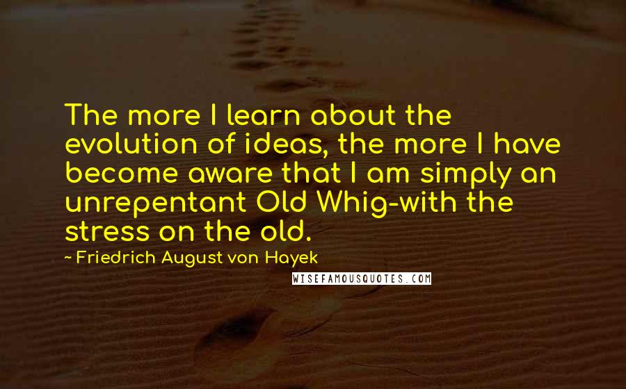 Friedrich August Von Hayek Quotes: The more I learn about the evolution of ideas, the more I have become aware that I am simply an unrepentant Old Whig-with the stress on the old.