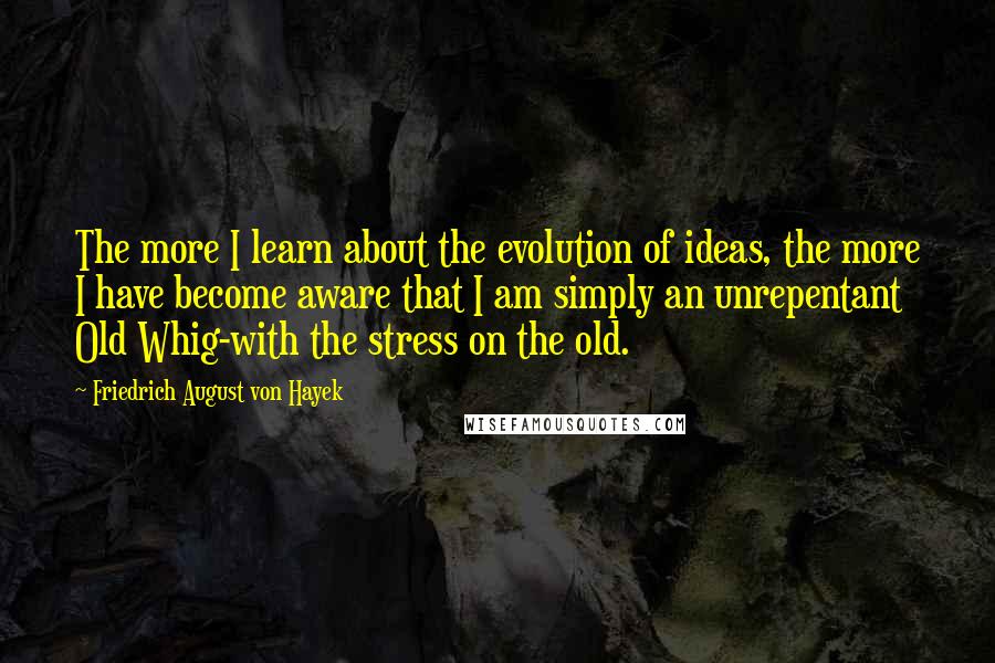 Friedrich August Von Hayek Quotes: The more I learn about the evolution of ideas, the more I have become aware that I am simply an unrepentant Old Whig-with the stress on the old.