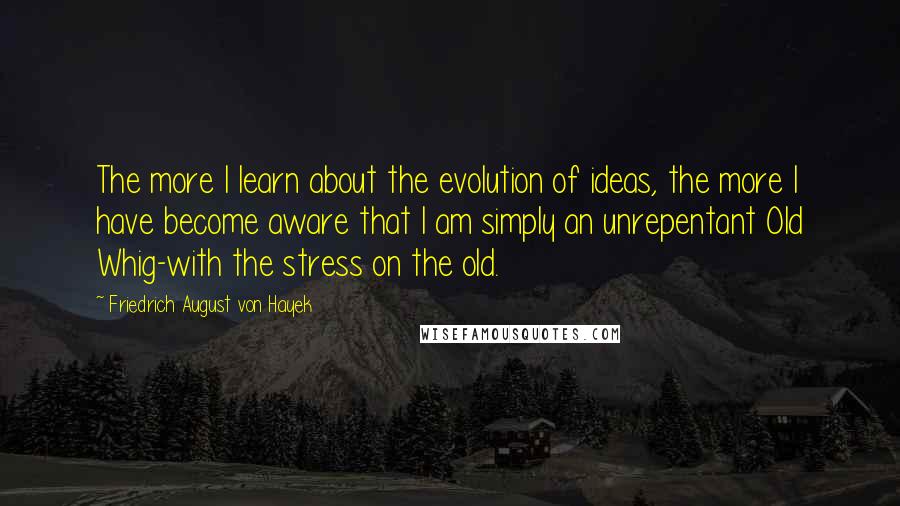 Friedrich August Von Hayek Quotes: The more I learn about the evolution of ideas, the more I have become aware that I am simply an unrepentant Old Whig-with the stress on the old.