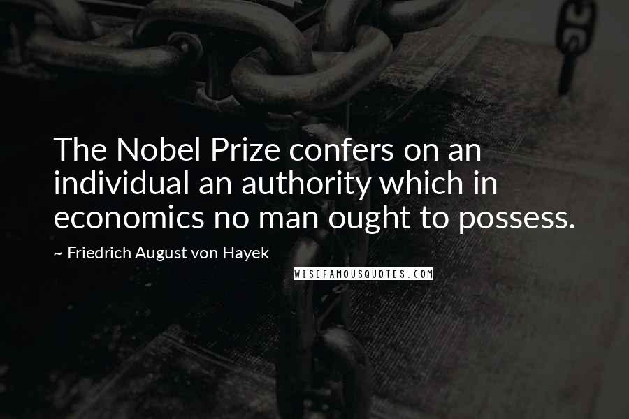 Friedrich August Von Hayek Quotes: The Nobel Prize confers on an individual an authority which in economics no man ought to possess.