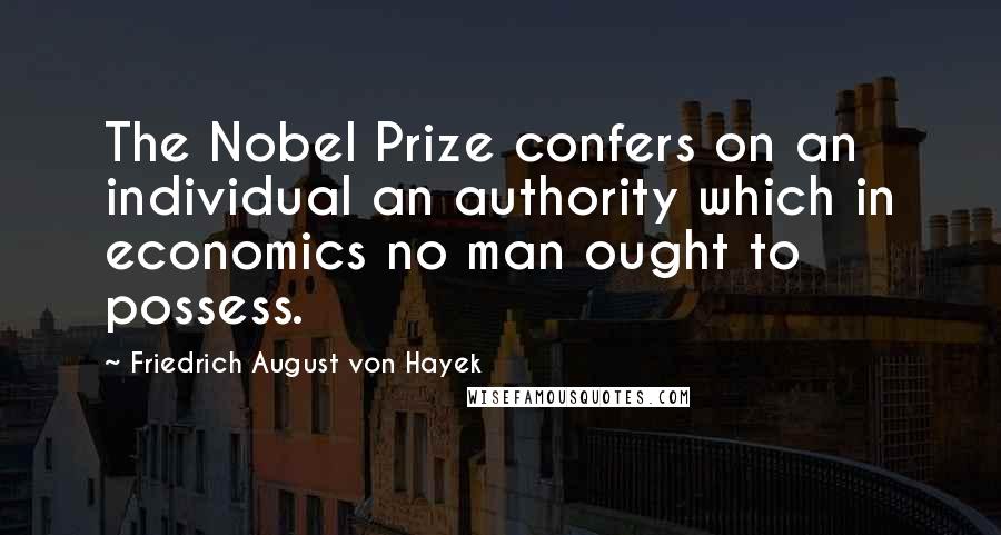 Friedrich August Von Hayek Quotes: The Nobel Prize confers on an individual an authority which in economics no man ought to possess.