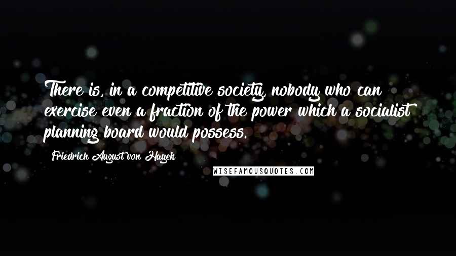 Friedrich August Von Hayek Quotes: There is, in a competitive society, nobody who can exercise even a fraction of the power which a socialist planning board would possess.