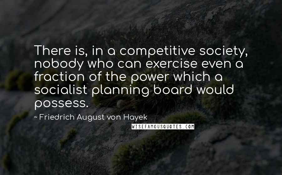 Friedrich August Von Hayek Quotes: There is, in a competitive society, nobody who can exercise even a fraction of the power which a socialist planning board would possess.