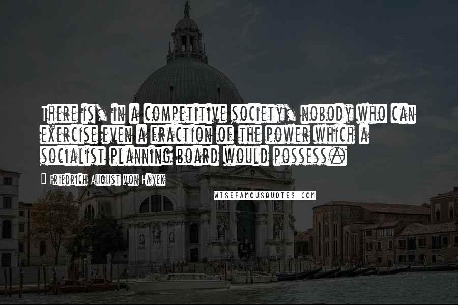 Friedrich August Von Hayek Quotes: There is, in a competitive society, nobody who can exercise even a fraction of the power which a socialist planning board would possess.