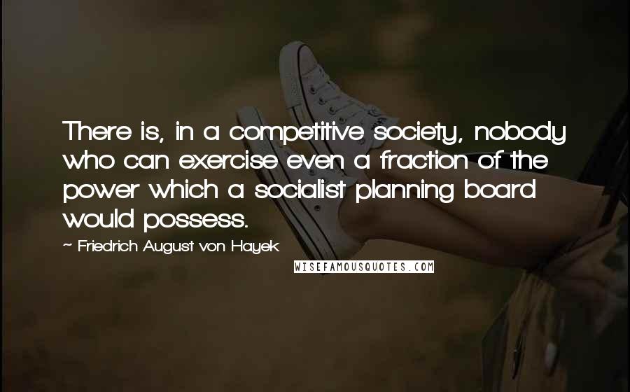 Friedrich August Von Hayek Quotes: There is, in a competitive society, nobody who can exercise even a fraction of the power which a socialist planning board would possess.