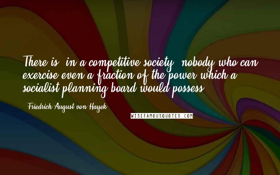 Friedrich August Von Hayek Quotes: There is, in a competitive society, nobody who can exercise even a fraction of the power which a socialist planning board would possess.