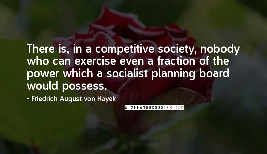 Friedrich August Von Hayek Quotes: There is, in a competitive society, nobody who can exercise even a fraction of the power which a socialist planning board would possess.