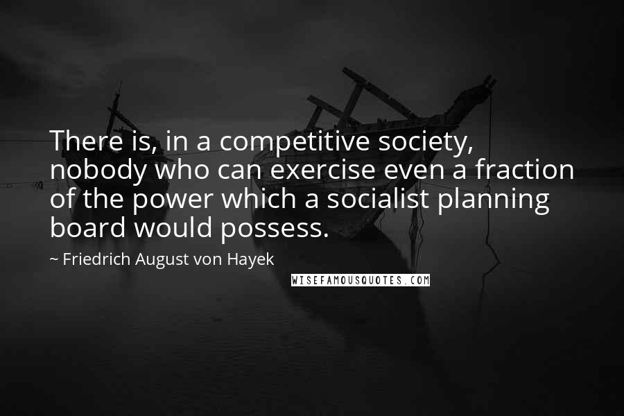 Friedrich August Von Hayek Quotes: There is, in a competitive society, nobody who can exercise even a fraction of the power which a socialist planning board would possess.