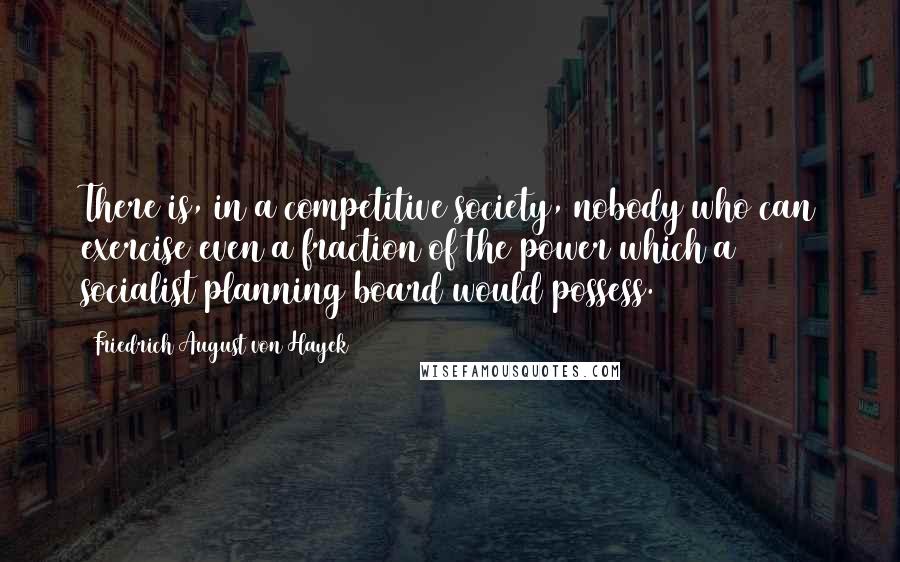 Friedrich August Von Hayek Quotes: There is, in a competitive society, nobody who can exercise even a fraction of the power which a socialist planning board would possess.