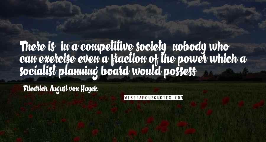 Friedrich August Von Hayek Quotes: There is, in a competitive society, nobody who can exercise even a fraction of the power which a socialist planning board would possess.