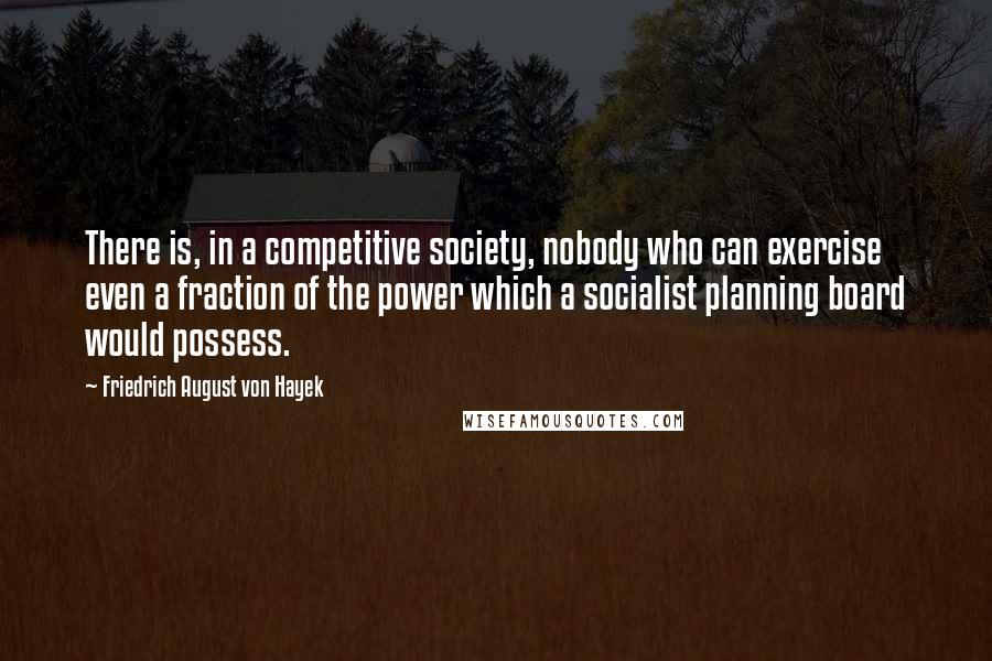 Friedrich August Von Hayek Quotes: There is, in a competitive society, nobody who can exercise even a fraction of the power which a socialist planning board would possess.