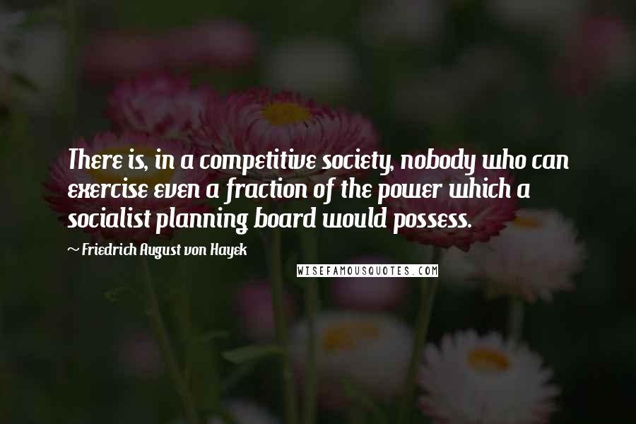 Friedrich August Von Hayek Quotes: There is, in a competitive society, nobody who can exercise even a fraction of the power which a socialist planning board would possess.