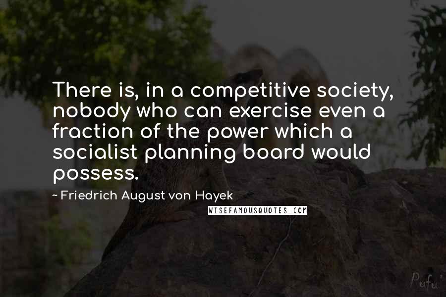 Friedrich August Von Hayek Quotes: There is, in a competitive society, nobody who can exercise even a fraction of the power which a socialist planning board would possess.