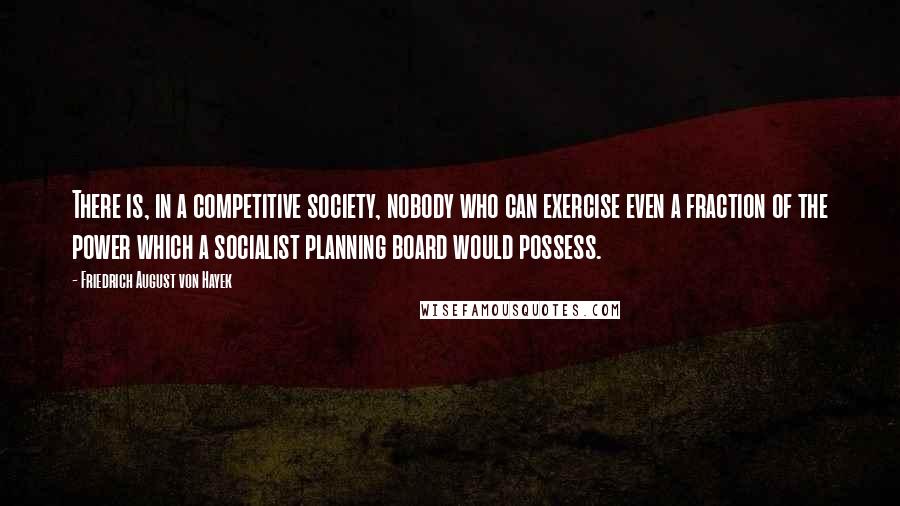 Friedrich August Von Hayek Quotes: There is, in a competitive society, nobody who can exercise even a fraction of the power which a socialist planning board would possess.