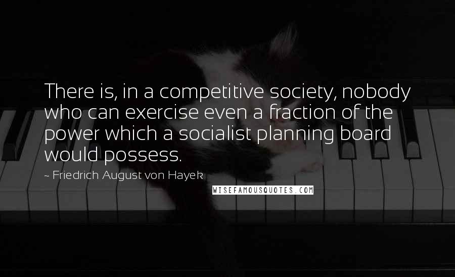 Friedrich August Von Hayek Quotes: There is, in a competitive society, nobody who can exercise even a fraction of the power which a socialist planning board would possess.