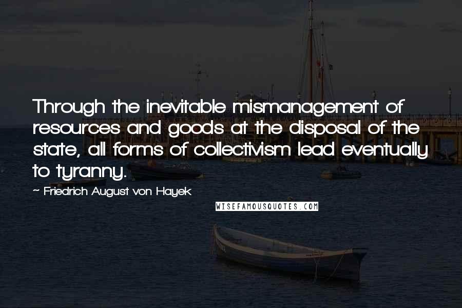 Friedrich August Von Hayek Quotes: Through the inevitable mismanagement of resources and goods at the disposal of the state, all forms of collectivism lead eventually to tyranny.