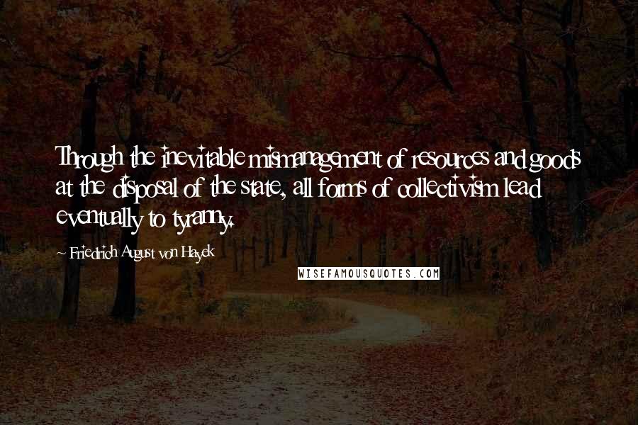 Friedrich August Von Hayek Quotes: Through the inevitable mismanagement of resources and goods at the disposal of the state, all forms of collectivism lead eventually to tyranny.