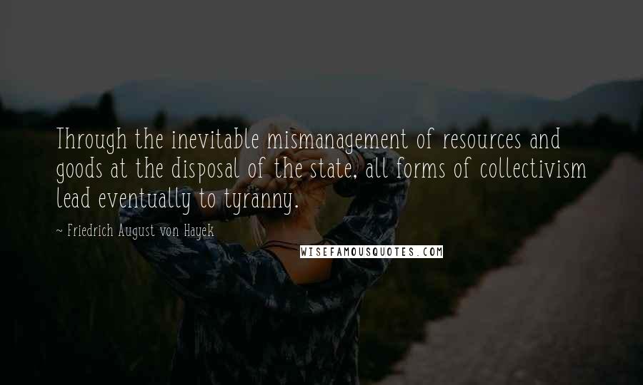 Friedrich August Von Hayek Quotes: Through the inevitable mismanagement of resources and goods at the disposal of the state, all forms of collectivism lead eventually to tyranny.