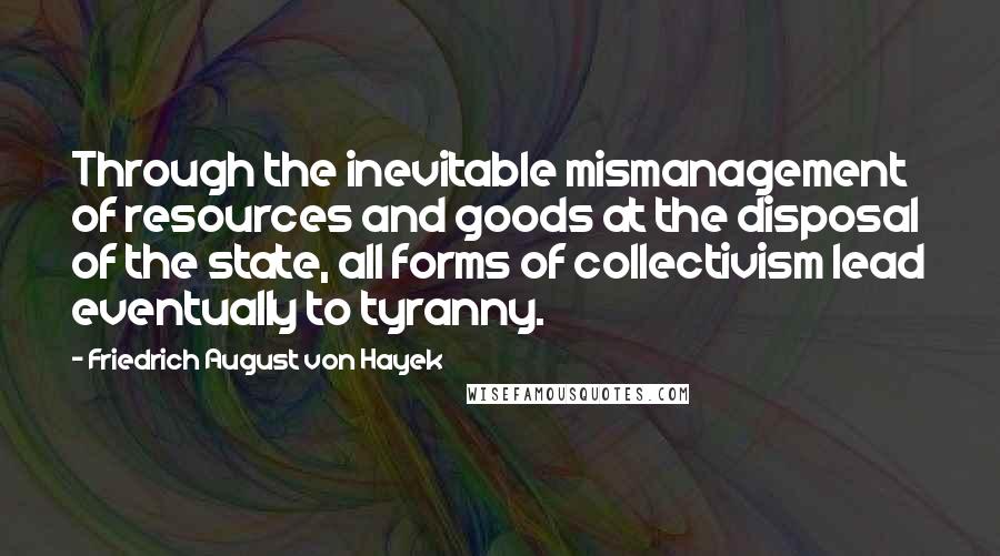 Friedrich August Von Hayek Quotes: Through the inevitable mismanagement of resources and goods at the disposal of the state, all forms of collectivism lead eventually to tyranny.