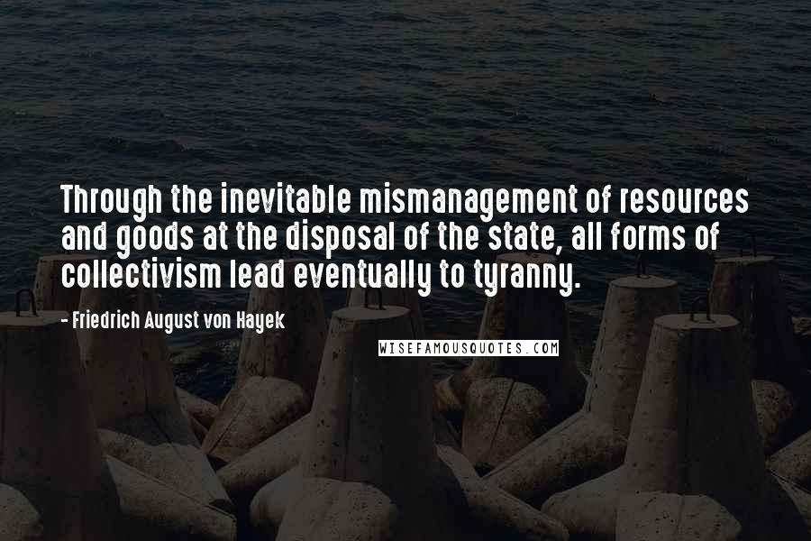 Friedrich August Von Hayek Quotes: Through the inevitable mismanagement of resources and goods at the disposal of the state, all forms of collectivism lead eventually to tyranny.