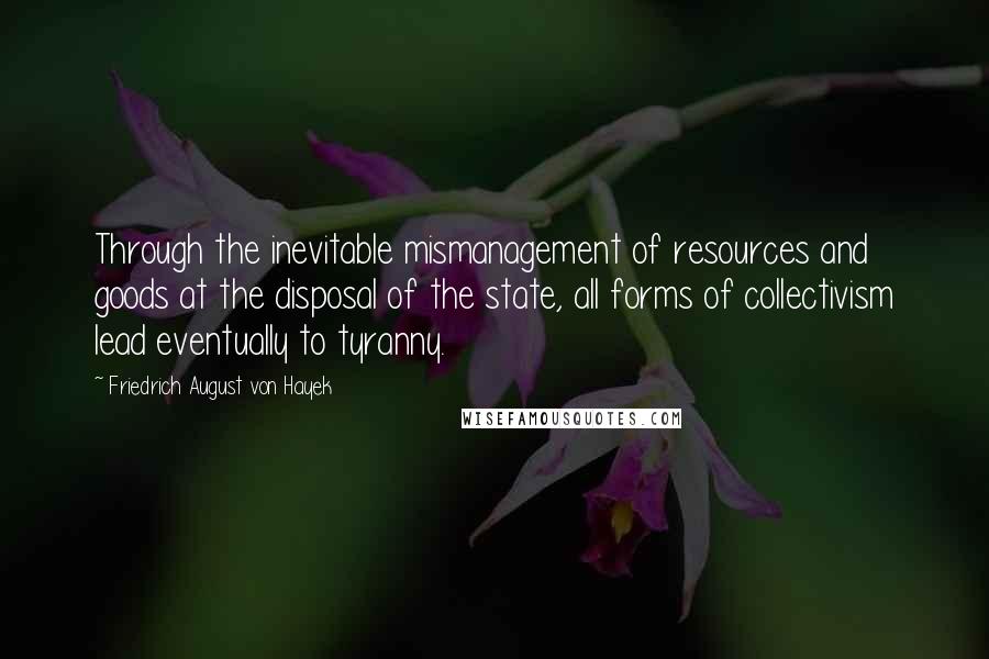 Friedrich August Von Hayek Quotes: Through the inevitable mismanagement of resources and goods at the disposal of the state, all forms of collectivism lead eventually to tyranny.