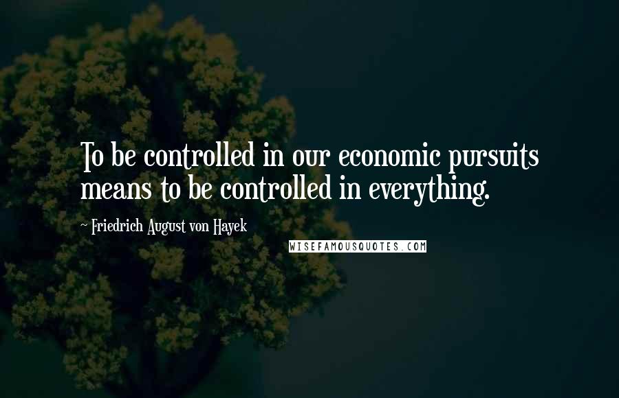 Friedrich August Von Hayek Quotes: To be controlled in our economic pursuits means to be controlled in everything.