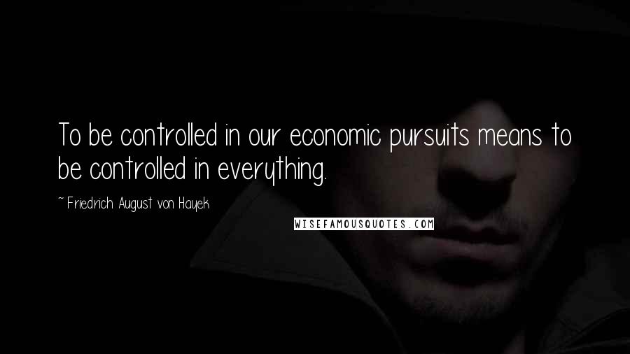 Friedrich August Von Hayek Quotes: To be controlled in our economic pursuits means to be controlled in everything.