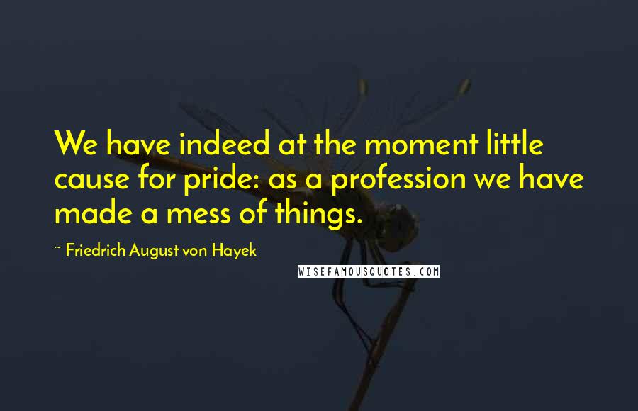 Friedrich August Von Hayek Quotes: We have indeed at the moment little cause for pride: as a profession we have made a mess of things.