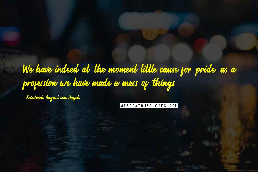 Friedrich August Von Hayek Quotes: We have indeed at the moment little cause for pride: as a profession we have made a mess of things.